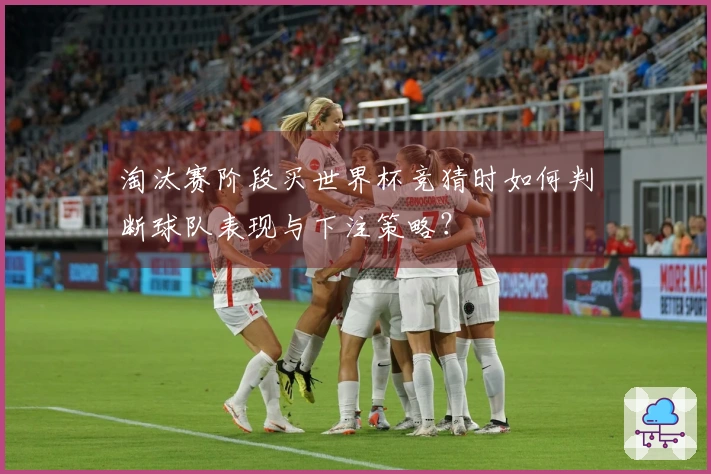 淘汰赛阶段买世界杯竞猜时如何判断球队表现与下注策略？