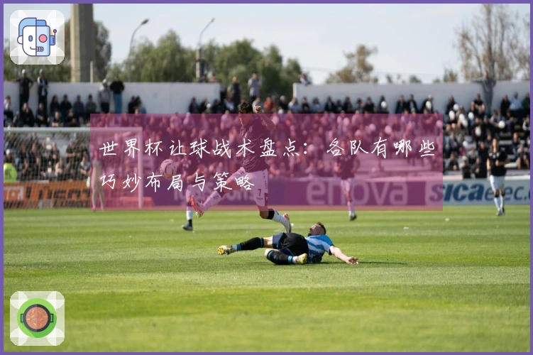 世界杯让球战术盘点：各队有哪些巧妙布局与策略