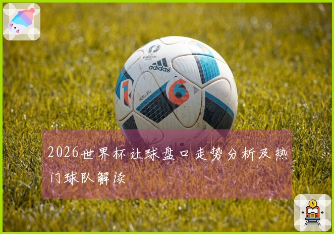 2026世界杯让球盘口走势分析及热门球队解读