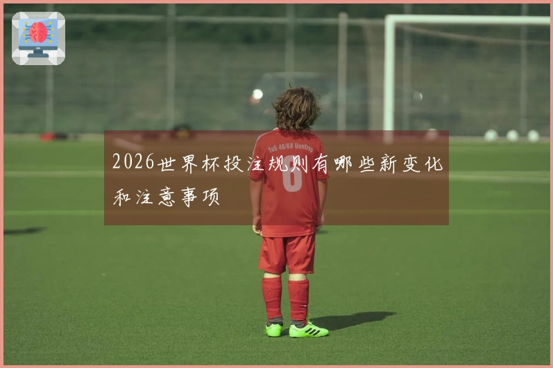 2026世界杯投注规则有哪些新变化和注意事项