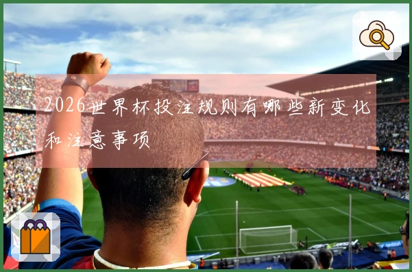 2026世界杯投注规则有哪些新变化和注意事项